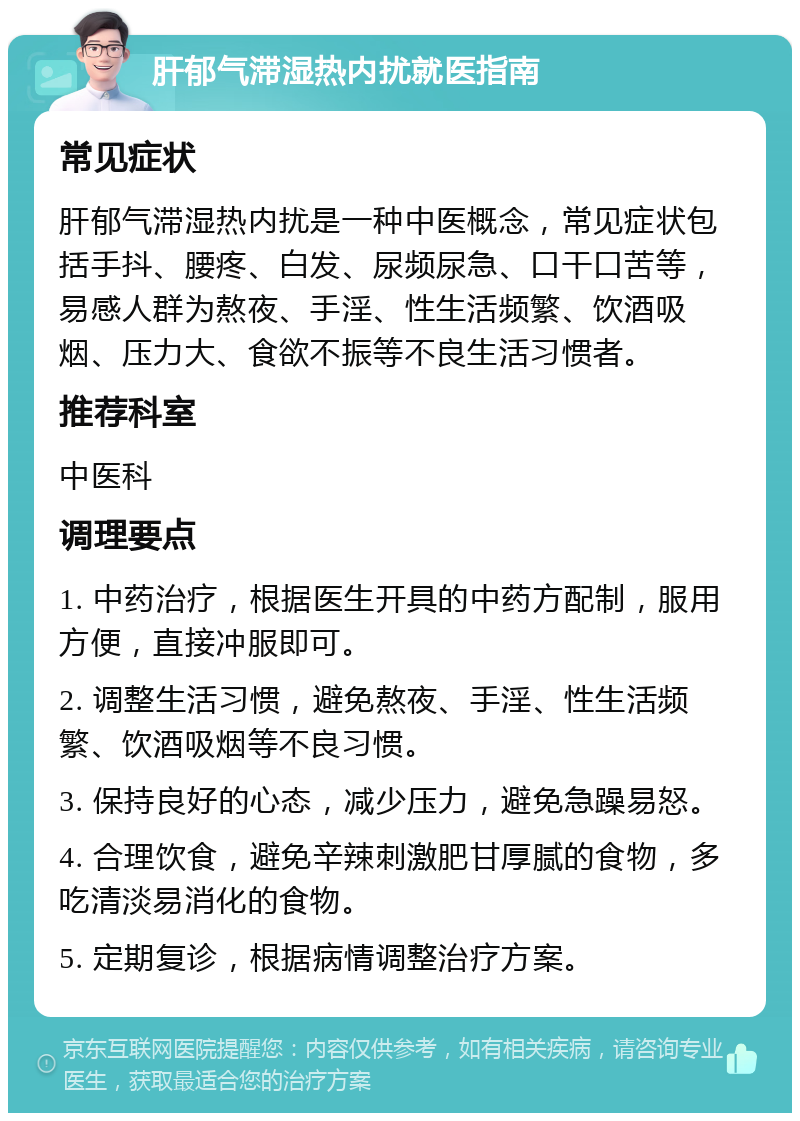 肝郁气滞湿热内扰就医指南 常见症状 肝郁气滞湿热内扰是一种中医概念，常见症状包括手抖、腰疼、白发、尿频尿急、口干口苦等，易感人群为熬夜、手淫、性生活频繁、饮酒吸烟、压力大、食欲不振等不良生活习惯者。 推荐科室 中医科 调理要点 1. 中药治疗，根据医生开具的中药方配制，服用方便，直接冲服即可。 2. 调整生活习惯，避免熬夜、手淫、性生活频繁、饮酒吸烟等不良习惯。 3. 保持良好的心态，减少压力，避免急躁易怒。 4. 合理饮食，避免辛辣刺激肥甘厚腻的食物，多吃清淡易消化的食物。 5. 定期复诊，根据病情调整治疗方案。