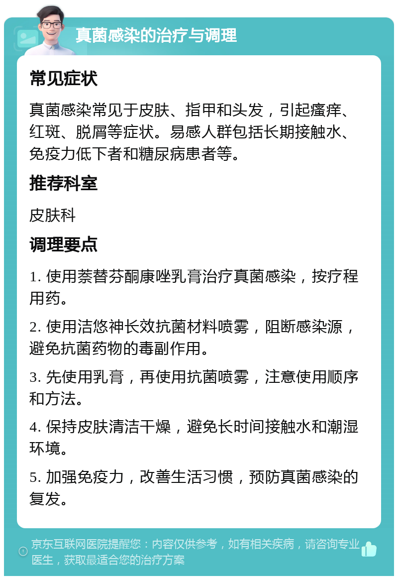 真菌感染的治疗与调理 常见症状 真菌感染常见于皮肤、指甲和头发，引起瘙痒、红斑、脱屑等症状。易感人群包括长期接触水、免疫力低下者和糖尿病患者等。 推荐科室 皮肤科 调理要点 1. 使用萘替芬酮康唑乳膏治疗真菌感染，按疗程用药。 2. 使用洁悠神长效抗菌材料喷雾，阻断感染源，避免抗菌药物的毒副作用。 3. 先使用乳膏，再使用抗菌喷雾，注意使用顺序和方法。 4. 保持皮肤清洁干燥，避免长时间接触水和潮湿环境。 5. 加强免疫力，改善生活习惯，预防真菌感染的复发。