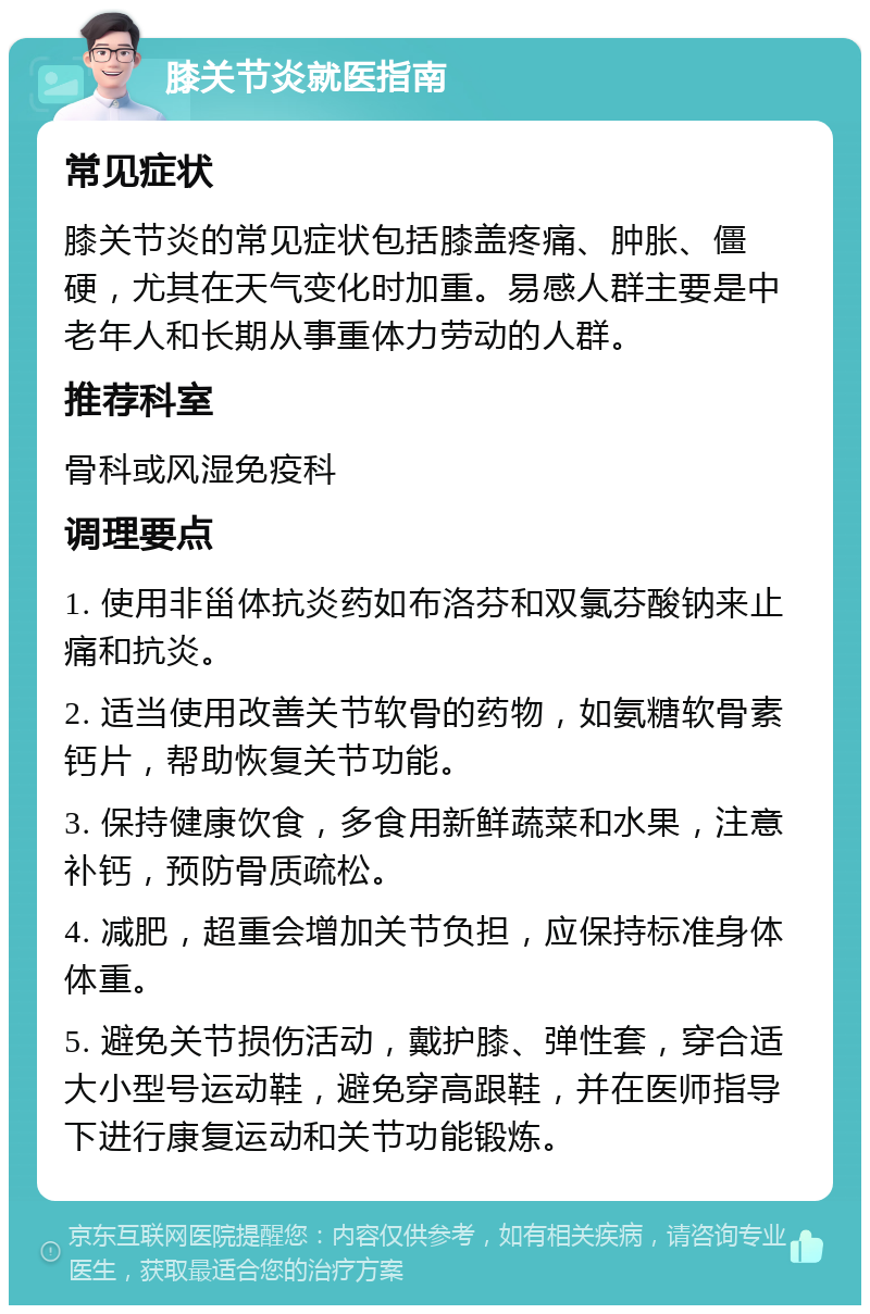 膝关节炎就医指南 常见症状 膝关节炎的常见症状包括膝盖疼痛、肿胀、僵硬，尤其在天气变化时加重。易感人群主要是中老年人和长期从事重体力劳动的人群。 推荐科室 骨科或风湿免疫科 调理要点 1. 使用非甾体抗炎药如布洛芬和双氯芬酸钠来止痛和抗炎。 2. 适当使用改善关节软骨的药物，如氨糖软骨素钙片，帮助恢复关节功能。 3. 保持健康饮食，多食用新鲜蔬菜和水果，注意补钙，预防骨质疏松。 4. 减肥，超重会增加关节负担，应保持标准身体体重。 5. 避免关节损伤活动，戴护膝、弹性套，穿合适大小型号运动鞋，避免穿高跟鞋，并在医师指导下进行康复运动和关节功能锻炼。