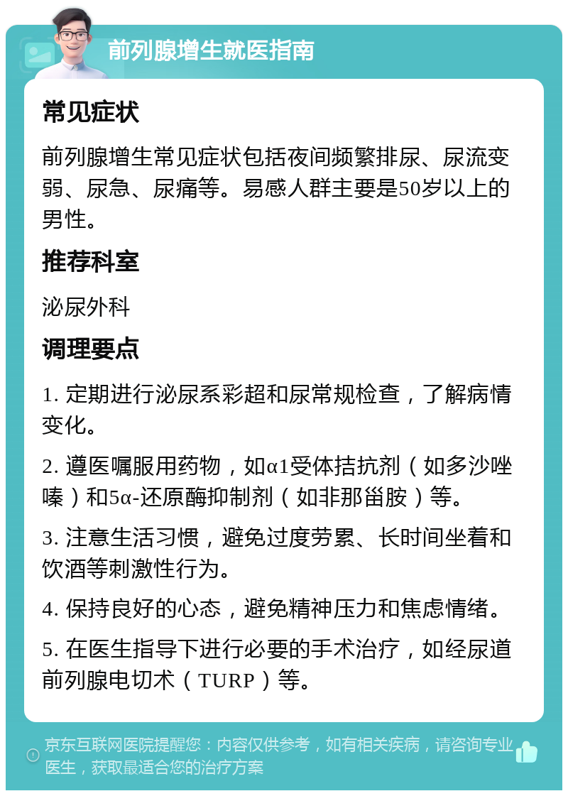 前列腺增生就医指南 常见症状 前列腺增生常见症状包括夜间频繁排尿、尿流变弱、尿急、尿痛等。易感人群主要是50岁以上的男性。 推荐科室 泌尿外科 调理要点 1. 定期进行泌尿系彩超和尿常规检查，了解病情变化。 2. 遵医嘱服用药物，如α1受体拮抗剂（如多沙唑嗪）和5α-还原酶抑制剂（如非那甾胺）等。 3. 注意生活习惯，避免过度劳累、长时间坐着和饮酒等刺激性行为。 4. 保持良好的心态，避免精神压力和焦虑情绪。 5. 在医生指导下进行必要的手术治疗，如经尿道前列腺电切术（TURP）等。