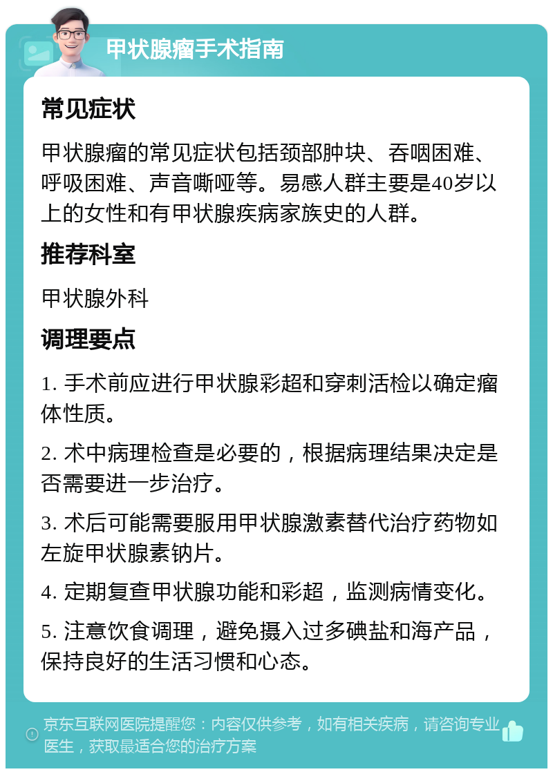 甲状腺瘤手术指南 常见症状 甲状腺瘤的常见症状包括颈部肿块、吞咽困难、呼吸困难、声音嘶哑等。易感人群主要是40岁以上的女性和有甲状腺疾病家族史的人群。 推荐科室 甲状腺外科 调理要点 1. 手术前应进行甲状腺彩超和穿刺活检以确定瘤体性质。 2. 术中病理检查是必要的，根据病理结果决定是否需要进一步治疗。 3. 术后可能需要服用甲状腺激素替代治疗药物如左旋甲状腺素钠片。 4. 定期复查甲状腺功能和彩超，监测病情变化。 5. 注意饮食调理，避免摄入过多碘盐和海产品，保持良好的生活习惯和心态。