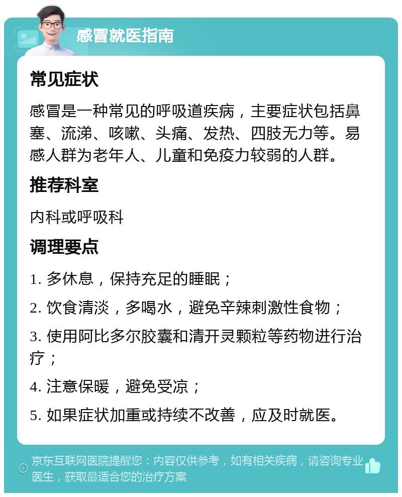 感冒就医指南 常见症状 感冒是一种常见的呼吸道疾病，主要症状包括鼻塞、流涕、咳嗽、头痛、发热、四肢无力等。易感人群为老年人、儿童和免疫力较弱的人群。 推荐科室 内科或呼吸科 调理要点 1. 多休息，保持充足的睡眠； 2. 饮食清淡，多喝水，避免辛辣刺激性食物； 3. 使用阿比多尔胶囊和清开灵颗粒等药物进行治疗； 4. 注意保暖，避免受凉； 5. 如果症状加重或持续不改善，应及时就医。