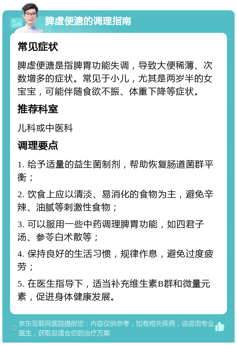 脾虚便溏的调理指南 常见症状 脾虚便溏是指脾胃功能失调，导致大便稀薄、次数增多的症状。常见于小儿，尤其是两岁半的女宝宝，可能伴随食欲不振、体重下降等症状。 推荐科室 儿科或中医科 调理要点 1. 给予适量的益生菌制剂，帮助恢复肠道菌群平衡； 2. 饮食上应以清淡、易消化的食物为主，避免辛辣、油腻等刺激性食物； 3. 可以服用一些中药调理脾胃功能，如四君子汤、参苓白术散等； 4. 保持良好的生活习惯，规律作息，避免过度疲劳； 5. 在医生指导下，适当补充维生素B群和微量元素，促进身体健康发展。