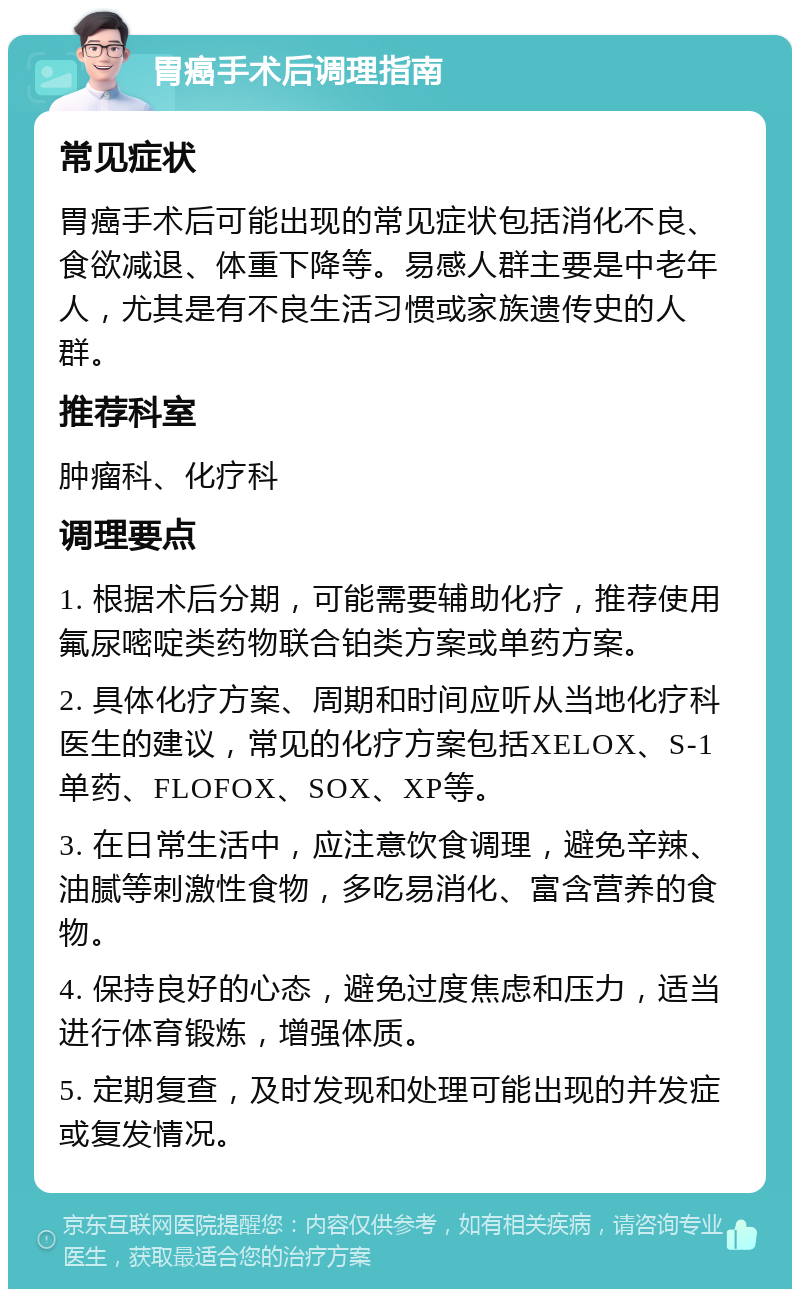 胃癌手术后调理指南 常见症状 胃癌手术后可能出现的常见症状包括消化不良、食欲减退、体重下降等。易感人群主要是中老年人，尤其是有不良生活习惯或家族遗传史的人群。 推荐科室 肿瘤科、化疗科 调理要点 1. 根据术后分期，可能需要辅助化疗，推荐使用氟尿嘧啶类药物联合铂类方案或单药方案。 2. 具体化疗方案、周期和时间应听从当地化疗科医生的建议，常见的化疗方案包括XELOX、S-1单药、FLOFOX、SOX、XP等。 3. 在日常生活中，应注意饮食调理，避免辛辣、油腻等刺激性食物，多吃易消化、富含营养的食物。 4. 保持良好的心态，避免过度焦虑和压力，适当进行体育锻炼，增强体质。 5. 定期复查，及时发现和处理可能出现的并发症或复发情况。