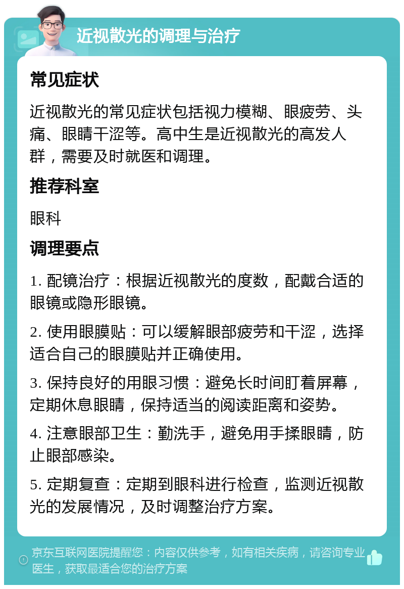 近视散光的调理与治疗 常见症状 近视散光的常见症状包括视力模糊、眼疲劳、头痛、眼睛干涩等。高中生是近视散光的高发人群，需要及时就医和调理。 推荐科室 眼科 调理要点 1. 配镜治疗：根据近视散光的度数，配戴合适的眼镜或隐形眼镜。 2. 使用眼膜贴：可以缓解眼部疲劳和干涩，选择适合自己的眼膜贴并正确使用。 3. 保持良好的用眼习惯：避免长时间盯着屏幕，定期休息眼睛，保持适当的阅读距离和姿势。 4. 注意眼部卫生：勤洗手，避免用手揉眼睛，防止眼部感染。 5. 定期复查：定期到眼科进行检查，监测近视散光的发展情况，及时调整治疗方案。