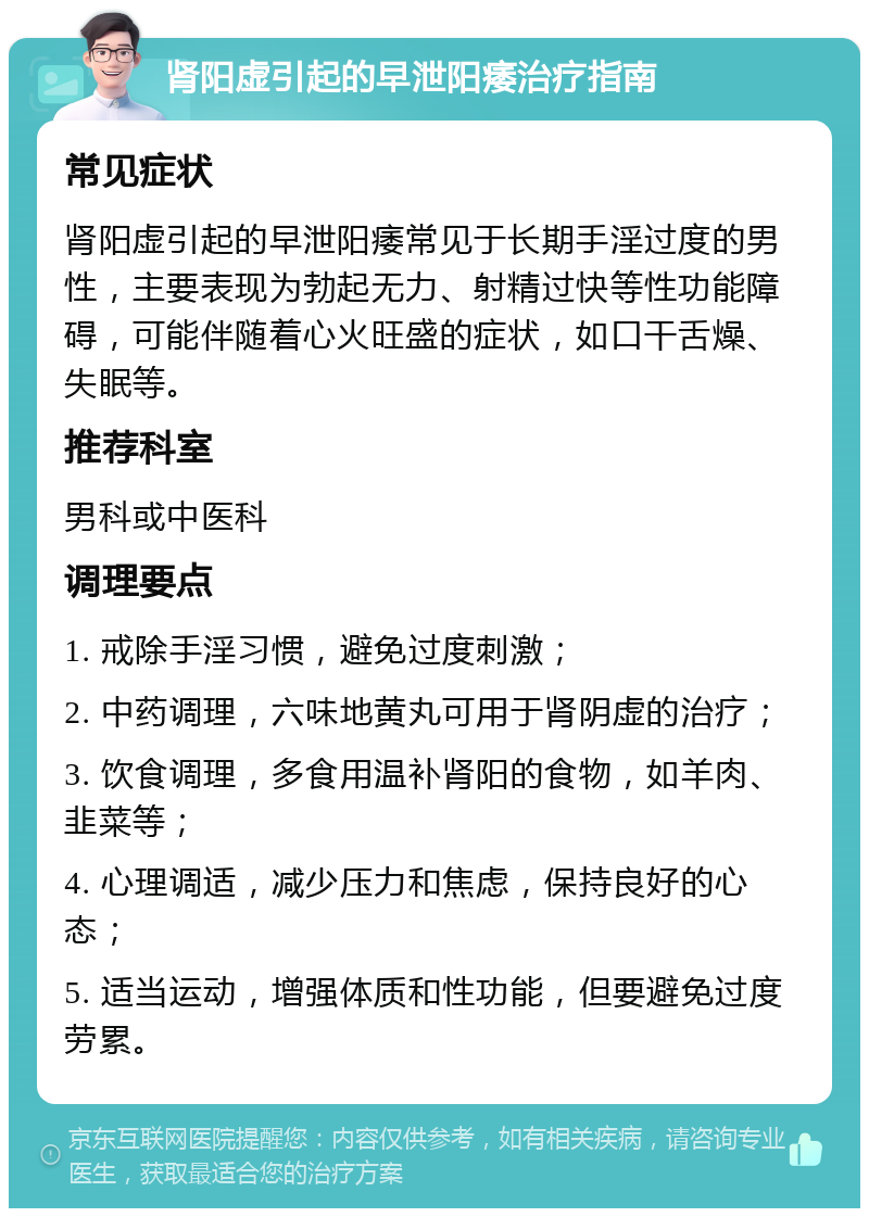 肾阳虚引起的早泄阳痿治疗指南 常见症状 肾阳虚引起的早泄阳痿常见于长期手淫过度的男性，主要表现为勃起无力、射精过快等性功能障碍，可能伴随着心火旺盛的症状，如口干舌燥、失眠等。 推荐科室 男科或中医科 调理要点 1. 戒除手淫习惯，避免过度刺激； 2. 中药调理，六味地黄丸可用于肾阴虚的治疗； 3. 饮食调理，多食用温补肾阳的食物，如羊肉、韭菜等； 4. 心理调适，减少压力和焦虑，保持良好的心态； 5. 适当运动，增强体质和性功能，但要避免过度劳累。