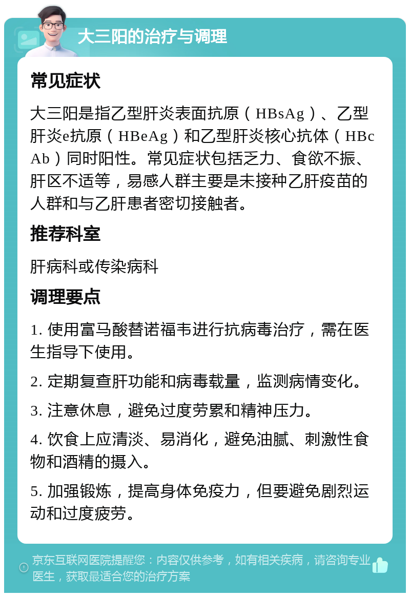 大三阳的治疗与调理 常见症状 大三阳是指乙型肝炎表面抗原（HBsAg）、乙型肝炎e抗原（HBeAg）和乙型肝炎核心抗体（HBcAb）同时阳性。常见症状包括乏力、食欲不振、肝区不适等，易感人群主要是未接种乙肝疫苗的人群和与乙肝患者密切接触者。 推荐科室 肝病科或传染病科 调理要点 1. 使用富马酸替诺福韦进行抗病毒治疗，需在医生指导下使用。 2. 定期复查肝功能和病毒载量，监测病情变化。 3. 注意休息，避免过度劳累和精神压力。 4. 饮食上应清淡、易消化，避免油腻、刺激性食物和酒精的摄入。 5. 加强锻炼，提高身体免疫力，但要避免剧烈运动和过度疲劳。