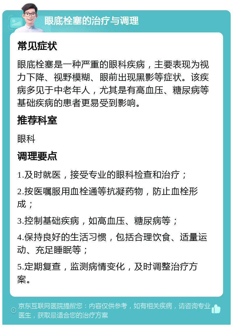 眼底栓塞的治疗与调理 常见症状 眼底栓塞是一种严重的眼科疾病，主要表现为视力下降、视野模糊、眼前出现黑影等症状。该疾病多见于中老年人，尤其是有高血压、糖尿病等基础疾病的患者更易受到影响。 推荐科室 眼科 调理要点 1.及时就医，接受专业的眼科检查和治疗； 2.按医嘱服用血栓通等抗凝药物，防止血栓形成； 3.控制基础疾病，如高血压、糖尿病等； 4.保持良好的生活习惯，包括合理饮食、适量运动、充足睡眠等； 5.定期复查，监测病情变化，及时调整治疗方案。