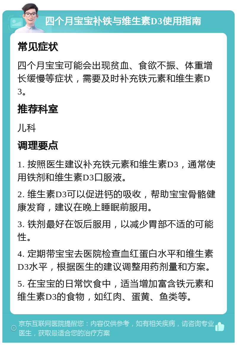 四个月宝宝补铁与维生素D3使用指南 常见症状 四个月宝宝可能会出现贫血、食欲不振、体重增长缓慢等症状，需要及时补充铁元素和维生素D3。 推荐科室 儿科 调理要点 1. 按照医生建议补充铁元素和维生素D3，通常使用铁剂和维生素D3口服液。 2. 维生素D3可以促进钙的吸收，帮助宝宝骨骼健康发育，建议在晚上睡眠前服用。 3. 铁剂最好在饭后服用，以减少胃部不适的可能性。 4. 定期带宝宝去医院检查血红蛋白水平和维生素D3水平，根据医生的建议调整用药剂量和方案。 5. 在宝宝的日常饮食中，适当增加富含铁元素和维生素D3的食物，如红肉、蛋黄、鱼类等。