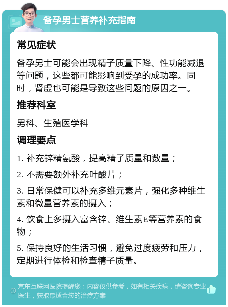 备孕男士营养补充指南 常见症状 备孕男士可能会出现精子质量下降、性功能减退等问题，这些都可能影响到受孕的成功率。同时，肾虚也可能是导致这些问题的原因之一。 推荐科室 男科、生殖医学科 调理要点 1. 补充锌精氨酸，提高精子质量和数量； 2. 不需要额外补充叶酸片； 3. 日常保健可以补充多维元素片，强化多种维生素和微量营养素的摄入； 4. 饮食上多摄入富含锌、维生素E等营养素的食物； 5. 保持良好的生活习惯，避免过度疲劳和压力，定期进行体检和检查精子质量。