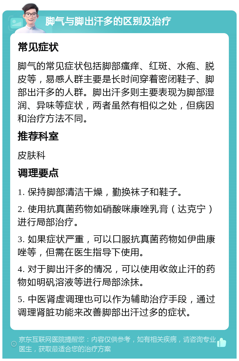 脚气与脚出汗多的区别及治疗 常见症状 脚气的常见症状包括脚部瘙痒、红斑、水疱、脱皮等，易感人群主要是长时间穿着密闭鞋子、脚部出汗多的人群。脚出汗多则主要表现为脚部湿润、异味等症状，两者虽然有相似之处，但病因和治疗方法不同。 推荐科室 皮肤科 调理要点 1. 保持脚部清洁干燥，勤换袜子和鞋子。 2. 使用抗真菌药物如硝酸咪康唑乳膏（达克宁）进行局部治疗。 3. 如果症状严重，可以口服抗真菌药物如伊曲康唑等，但需在医生指导下使用。 4. 对于脚出汗多的情况，可以使用收敛止汗的药物如明矾溶液等进行局部涂抹。 5. 中医肾虚调理也可以作为辅助治疗手段，通过调理肾脏功能来改善脚部出汗过多的症状。