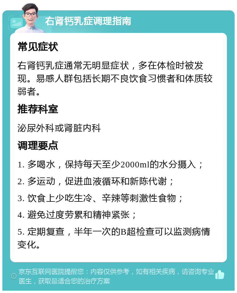 右肾钙乳症调理指南 常见症状 右肾钙乳症通常无明显症状，多在体检时被发现。易感人群包括长期不良饮食习惯者和体质较弱者。 推荐科室 泌尿外科或肾脏内科 调理要点 1. 多喝水，保持每天至少2000ml的水分摄入； 2. 多运动，促进血液循环和新陈代谢； 3. 饮食上少吃生冷、辛辣等刺激性食物； 4. 避免过度劳累和精神紧张； 5. 定期复查，半年一次的B超检查可以监测病情变化。