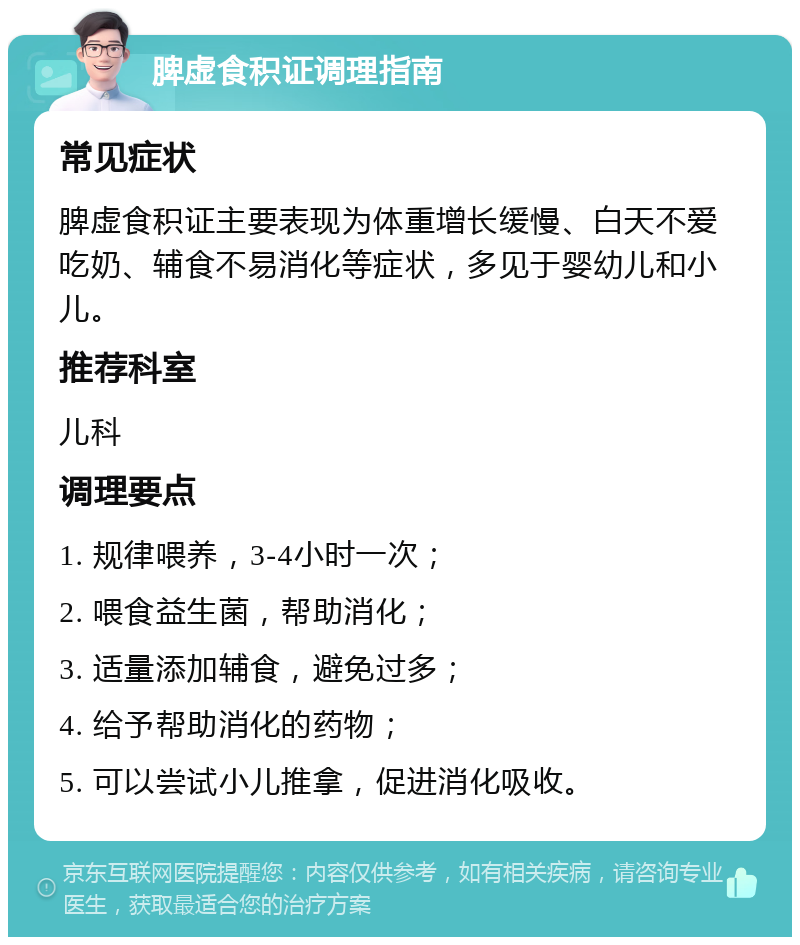 脾虚食积证调理指南 常见症状 脾虚食积证主要表现为体重增长缓慢、白天不爱吃奶、辅食不易消化等症状，多见于婴幼儿和小儿。 推荐科室 儿科 调理要点 1. 规律喂养，3-4小时一次； 2. 喂食益生菌，帮助消化； 3. 适量添加辅食，避免过多； 4. 给予帮助消化的药物； 5. 可以尝试小儿推拿，促进消化吸收。