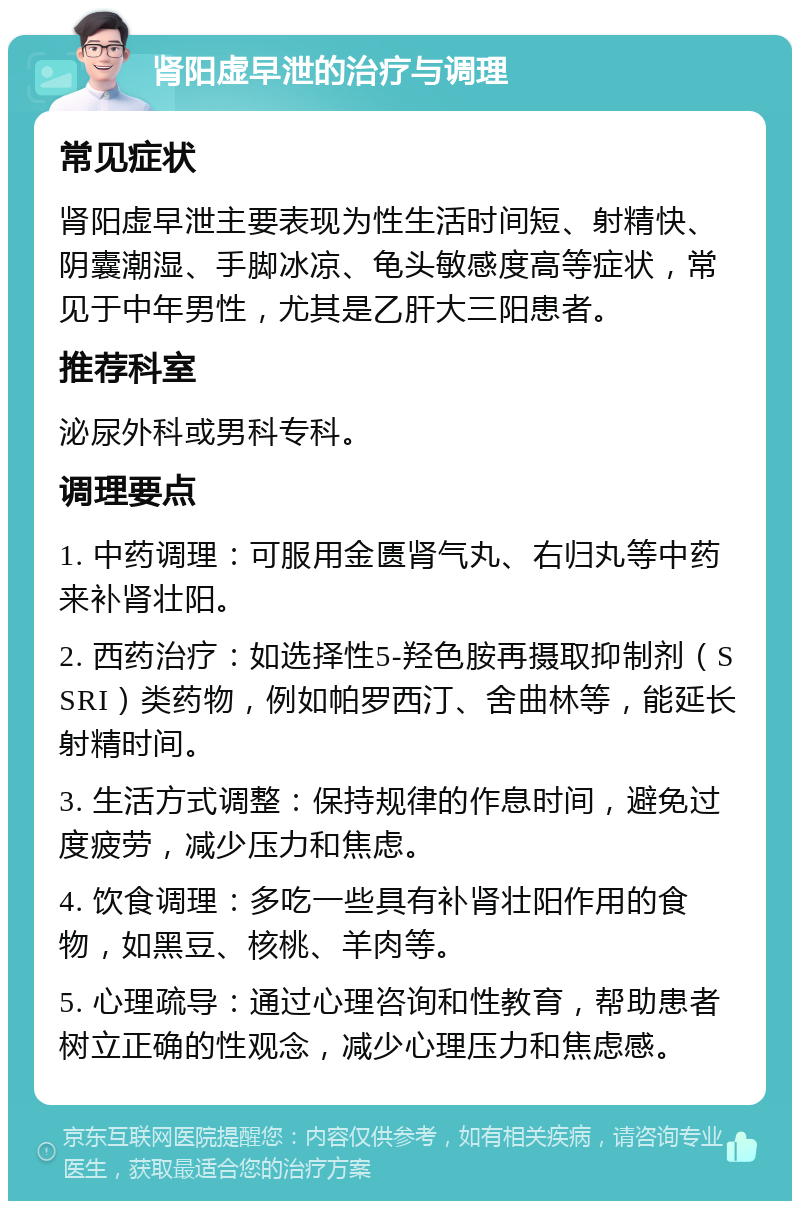 肾阳虚早泄的治疗与调理 常见症状 肾阳虚早泄主要表现为性生活时间短、射精快、阴囊潮湿、手脚冰凉、龟头敏感度高等症状，常见于中年男性，尤其是乙肝大三阳患者。 推荐科室 泌尿外科或男科专科。 调理要点 1. 中药调理：可服用金匮肾气丸、右归丸等中药来补肾壮阳。 2. 西药治疗：如选择性5-羟色胺再摄取抑制剂（SSRI）类药物，例如帕罗西汀、舍曲林等，能延长射精时间。 3. 生活方式调整：保持规律的作息时间，避免过度疲劳，减少压力和焦虑。 4. 饮食调理：多吃一些具有补肾壮阳作用的食物，如黑豆、核桃、羊肉等。 5. 心理疏导：通过心理咨询和性教育，帮助患者树立正确的性观念，减少心理压力和焦虑感。