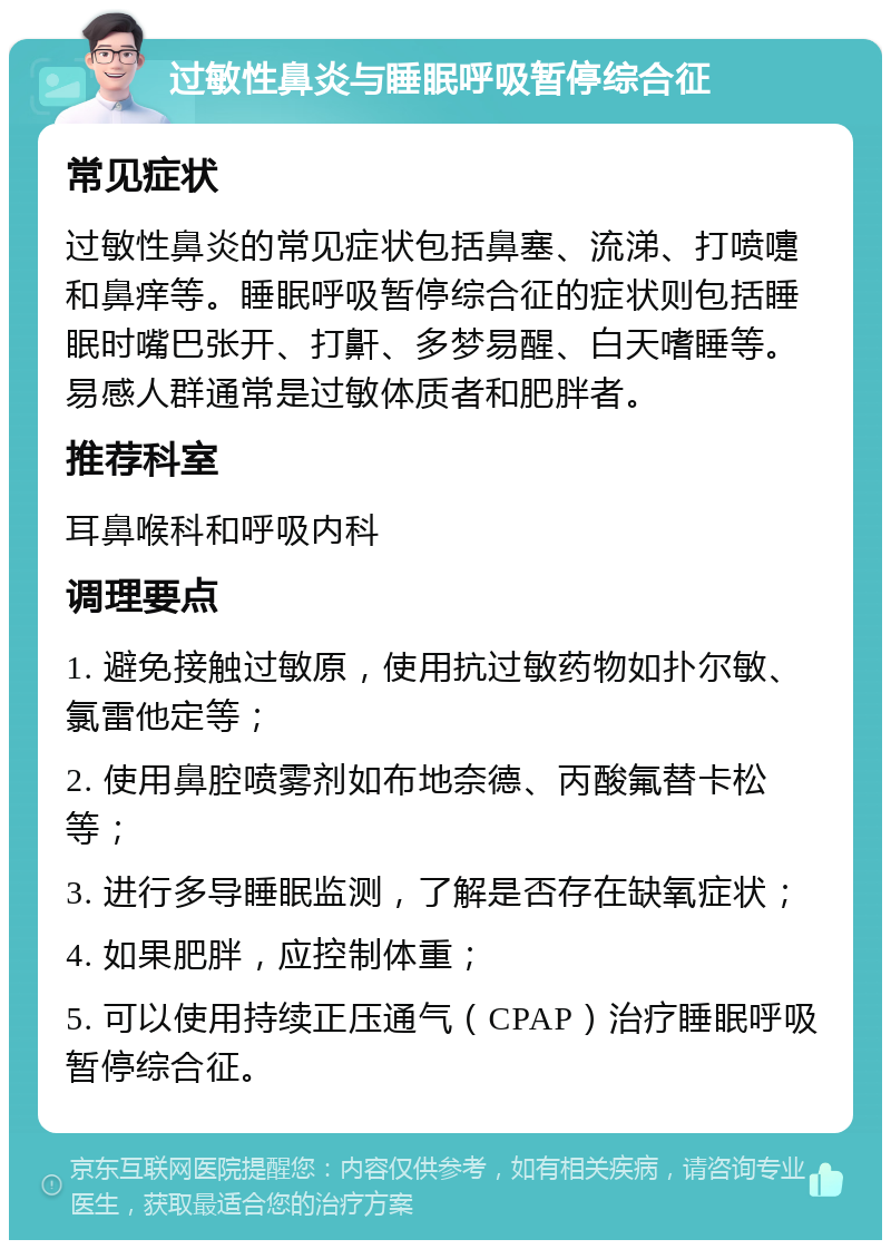 过敏性鼻炎与睡眠呼吸暂停综合征 常见症状 过敏性鼻炎的常见症状包括鼻塞、流涕、打喷嚏和鼻痒等。睡眠呼吸暂停综合征的症状则包括睡眠时嘴巴张开、打鼾、多梦易醒、白天嗜睡等。易感人群通常是过敏体质者和肥胖者。 推荐科室 耳鼻喉科和呼吸内科 调理要点 1. 避免接触过敏原，使用抗过敏药物如扑尔敏、氯雷他定等； 2. 使用鼻腔喷雾剂如布地奈德、丙酸氟替卡松等； 3. 进行多导睡眠监测，了解是否存在缺氧症状； 4. 如果肥胖，应控制体重； 5. 可以使用持续正压通气（CPAP）治疗睡眠呼吸暂停综合征。