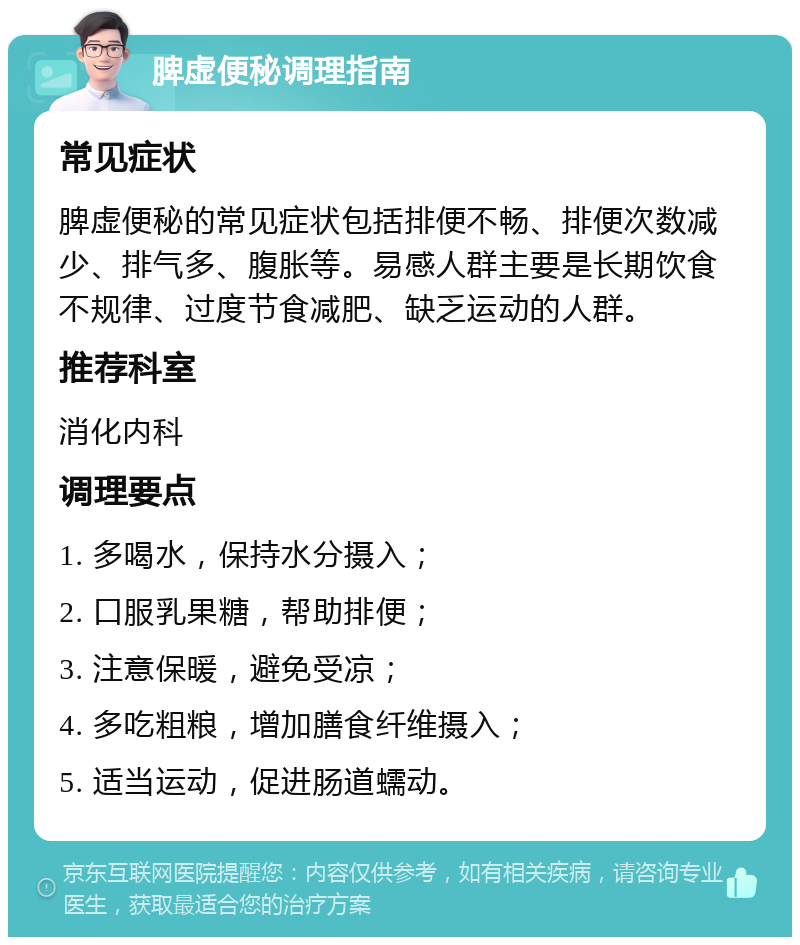 脾虚便秘调理指南 常见症状 脾虚便秘的常见症状包括排便不畅、排便次数减少、排气多、腹胀等。易感人群主要是长期饮食不规律、过度节食减肥、缺乏运动的人群。 推荐科室 消化内科 调理要点 1. 多喝水，保持水分摄入； 2. 口服乳果糖，帮助排便； 3. 注意保暖，避免受凉； 4. 多吃粗粮，增加膳食纤维摄入； 5. 适当运动，促进肠道蠕动。