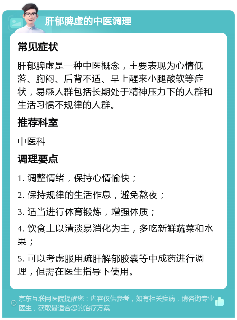 肝郁脾虚的中医调理 常见症状 肝郁脾虚是一种中医概念，主要表现为心情低落、胸闷、后背不适、早上醒来小腿酸软等症状，易感人群包括长期处于精神压力下的人群和生活习惯不规律的人群。 推荐科室 中医科 调理要点 1. 调整情绪，保持心情愉快； 2. 保持规律的生活作息，避免熬夜； 3. 适当进行体育锻炼，增强体质； 4. 饮食上以清淡易消化为主，多吃新鲜蔬菜和水果； 5. 可以考虑服用疏肝解郁胶囊等中成药进行调理，但需在医生指导下使用。