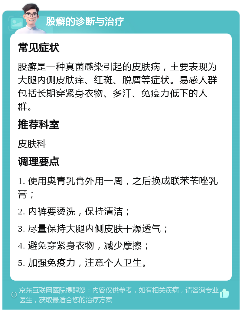 股癣的诊断与治疗 常见症状 股癣是一种真菌感染引起的皮肤病，主要表现为大腿内侧皮肤痒、红斑、脱屑等症状。易感人群包括长期穿紧身衣物、多汗、免疫力低下的人群。 推荐科室 皮肤科 调理要点 1. 使用奥青乳膏外用一周，之后换成联苯苄唑乳膏； 2. 内裤要烫洗，保持清洁； 3. 尽量保持大腿内侧皮肤干燥透气； 4. 避免穿紧身衣物，减少摩擦； 5. 加强免疫力，注意个人卫生。