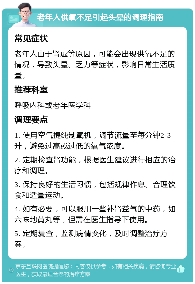 老年人供氧不足引起头晕的调理指南 常见症状 老年人由于肾虚等原因，可能会出现供氧不足的情况，导致头晕、乏力等症状，影响日常生活质量。 推荐科室 呼吸内科或老年医学科 调理要点 1. 使用空气提纯制氧机，调节流量至每分钟2-3升，避免过高或过低的氧气浓度。 2. 定期检查肾功能，根据医生建议进行相应的治疗和调理。 3. 保持良好的生活习惯，包括规律作息、合理饮食和适量运动。 4. 如有必要，可以服用一些补肾益气的中药，如六味地黄丸等，但需在医生指导下使用。 5. 定期复查，监测病情变化，及时调整治疗方案。