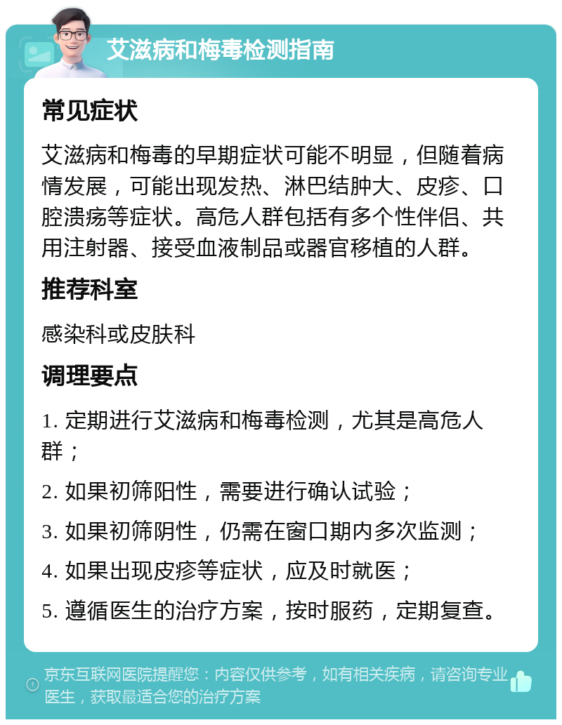 艾滋病和梅毒检测指南 常见症状 艾滋病和梅毒的早期症状可能不明显，但随着病情发展，可能出现发热、淋巴结肿大、皮疹、口腔溃疡等症状。高危人群包括有多个性伴侣、共用注射器、接受血液制品或器官移植的人群。 推荐科室 感染科或皮肤科 调理要点 1. 定期进行艾滋病和梅毒检测，尤其是高危人群； 2. 如果初筛阳性，需要进行确认试验； 3. 如果初筛阴性，仍需在窗口期内多次监测； 4. 如果出现皮疹等症状，应及时就医； 5. 遵循医生的治疗方案，按时服药，定期复查。