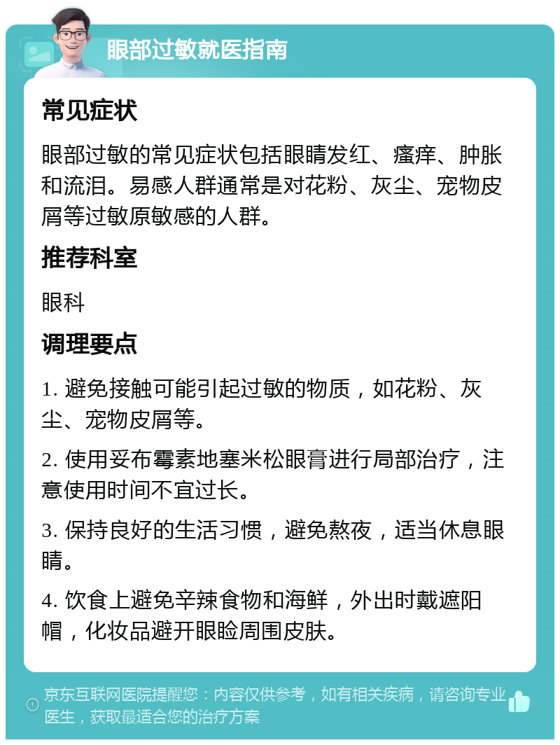 眼部过敏就医指南 常见症状 眼部过敏的常见症状包括眼睛发红、瘙痒、肿胀和流泪。易感人群通常是对花粉、灰尘、宠物皮屑等过敏原敏感的人群。 推荐科室 眼科 调理要点 1. 避免接触可能引起过敏的物质，如花粉、灰尘、宠物皮屑等。 2. 使用妥布霉素地塞米松眼膏进行局部治疗，注意使用时间不宜过长。 3. 保持良好的生活习惯，避免熬夜，适当休息眼睛。 4. 饮食上避免辛辣食物和海鲜，外出时戴遮阳帽，化妆品避开眼睑周围皮肤。