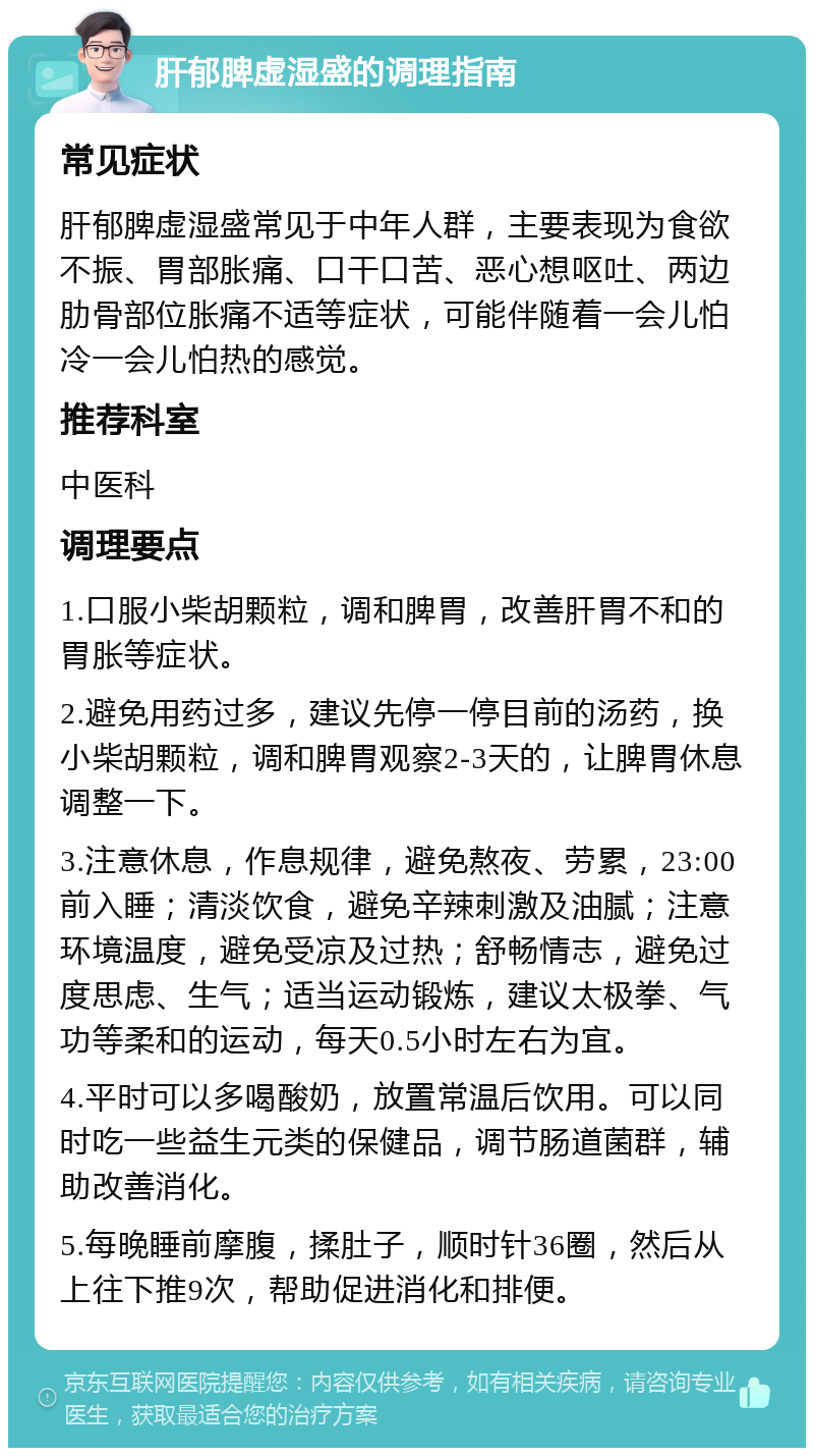 肝郁脾虚湿盛的调理指南 常见症状 肝郁脾虚湿盛常见于中年人群，主要表现为食欲不振、胃部胀痛、口干口苦、恶心想呕吐、两边肋骨部位胀痛不适等症状，可能伴随着一会儿怕冷一会儿怕热的感觉。 推荐科室 中医科 调理要点 1.口服小柴胡颗粒，调和脾胃，改善肝胃不和的胃胀等症状。 2.避免用药过多，建议先停一停目前的汤药，换小柴胡颗粒，调和脾胃观察2-3天的，让脾胃休息调整一下。 3.注意休息，作息规律，避免熬夜、劳累，23:00前入睡；清淡饮食，避免辛辣刺激及油腻；注意环境温度，避免受凉及过热；舒畅情志，避免过度思虑、生气；适当运动锻炼，建议太极拳、气功等柔和的运动，每天0.5小时左右为宜。 4.平时可以多喝酸奶，放置常温后饮用。可以同时吃一些益生元类的保健品，调节肠道菌群，辅助改善消化。 5.每晚睡前摩腹，揉肚子，顺时针36圈，然后从上往下推9次，帮助促进消化和排便。