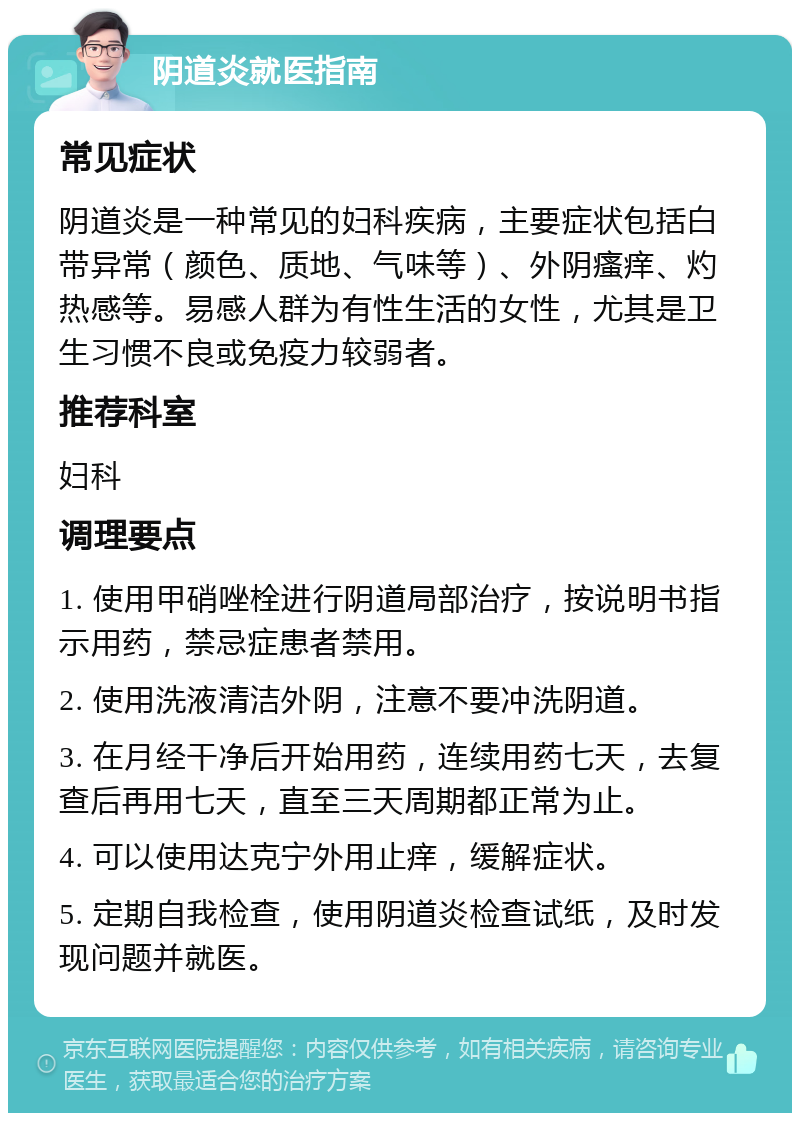 阴道炎就医指南 常见症状 阴道炎是一种常见的妇科疾病，主要症状包括白带异常（颜色、质地、气味等）、外阴瘙痒、灼热感等。易感人群为有性生活的女性，尤其是卫生习惯不良或免疫力较弱者。 推荐科室 妇科 调理要点 1. 使用甲硝唑栓进行阴道局部治疗，按说明书指示用药，禁忌症患者禁用。 2. 使用洗液清洁外阴，注意不要冲洗阴道。 3. 在月经干净后开始用药，连续用药七天，去复查后再用七天，直至三天周期都正常为止。 4. 可以使用达克宁外用止痒，缓解症状。 5. 定期自我检查，使用阴道炎检查试纸，及时发现问题并就医。