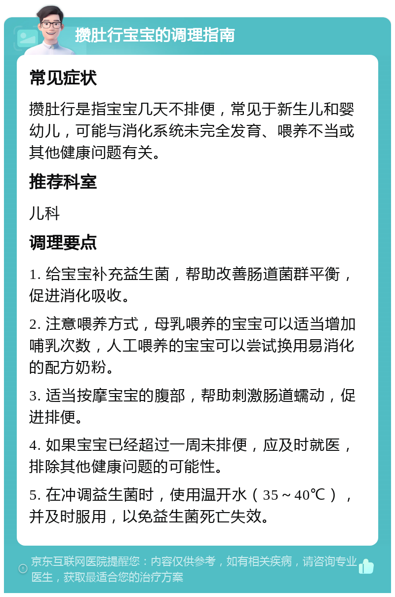 攒肚行宝宝的调理指南 常见症状 攒肚行是指宝宝几天不排便，常见于新生儿和婴幼儿，可能与消化系统未完全发育、喂养不当或其他健康问题有关。 推荐科室 儿科 调理要点 1. 给宝宝补充益生菌，帮助改善肠道菌群平衡，促进消化吸收。 2. 注意喂养方式，母乳喂养的宝宝可以适当增加哺乳次数，人工喂养的宝宝可以尝试换用易消化的配方奶粉。 3. 适当按摩宝宝的腹部，帮助刺激肠道蠕动，促进排便。 4. 如果宝宝已经超过一周未排便，应及时就医，排除其他健康问题的可能性。 5. 在冲调益生菌时，使用温开水（35～40℃），并及时服用，以免益生菌死亡失效。