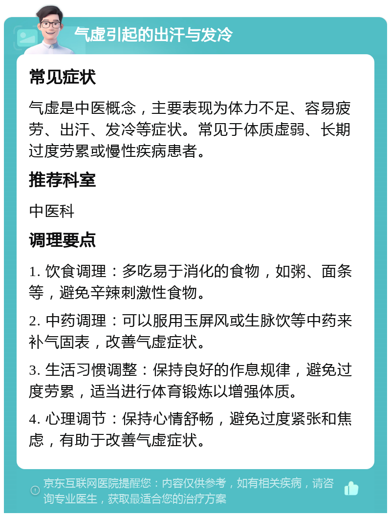 气虚引起的出汗与发冷 常见症状 气虚是中医概念，主要表现为体力不足、容易疲劳、出汗、发冷等症状。常见于体质虚弱、长期过度劳累或慢性疾病患者。 推荐科室 中医科 调理要点 1. 饮食调理：多吃易于消化的食物，如粥、面条等，避免辛辣刺激性食物。 2. 中药调理：可以服用玉屏风或生脉饮等中药来补气固表，改善气虚症状。 3. 生活习惯调整：保持良好的作息规律，避免过度劳累，适当进行体育锻炼以增强体质。 4. 心理调节：保持心情舒畅，避免过度紧张和焦虑，有助于改善气虚症状。