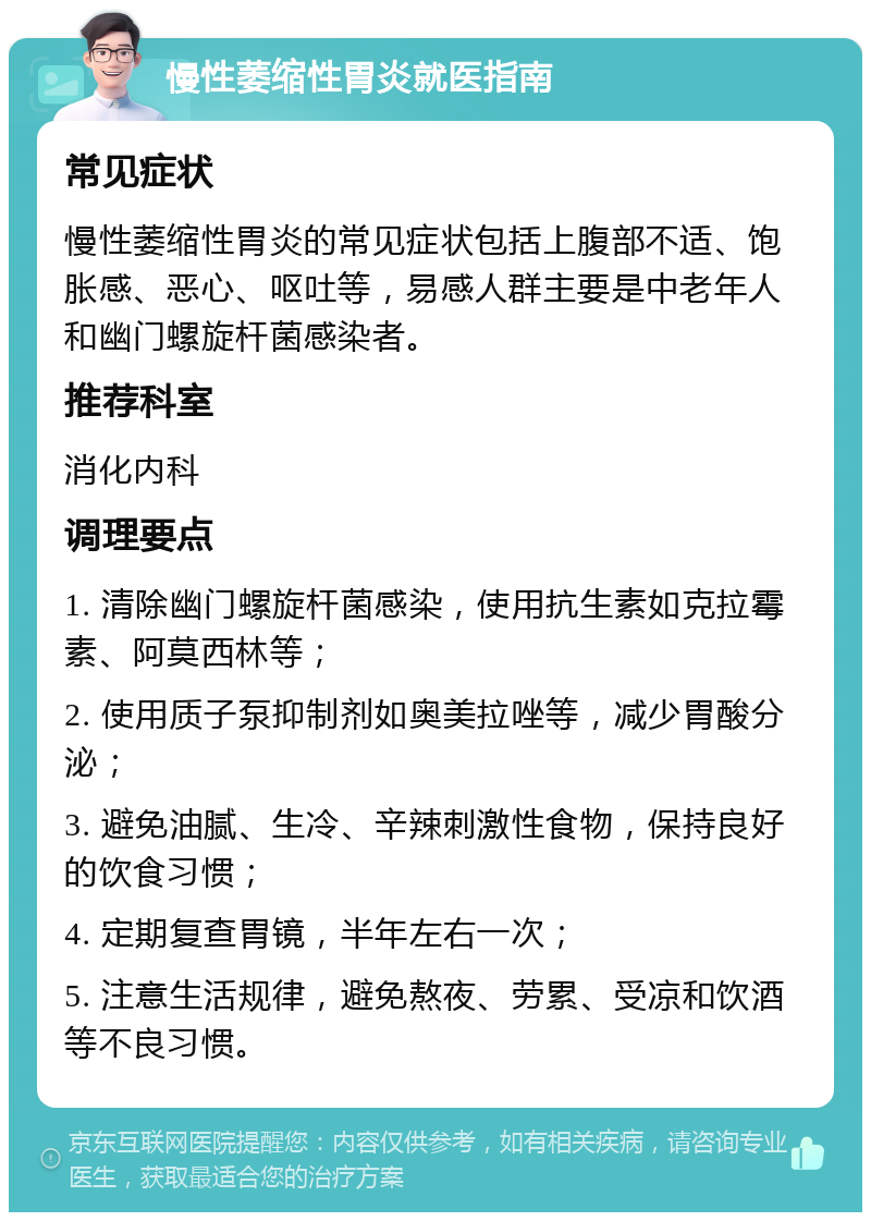 慢性萎缩性胃炎就医指南 常见症状 慢性萎缩性胃炎的常见症状包括上腹部不适、饱胀感、恶心、呕吐等，易感人群主要是中老年人和幽门螺旋杆菌感染者。 推荐科室 消化内科 调理要点 1. 清除幽门螺旋杆菌感染，使用抗生素如克拉霉素、阿莫西林等； 2. 使用质子泵抑制剂如奥美拉唑等，减少胃酸分泌； 3. 避免油腻、生冷、辛辣刺激性食物，保持良好的饮食习惯； 4. 定期复查胃镜，半年左右一次； 5. 注意生活规律，避免熬夜、劳累、受凉和饮酒等不良习惯。