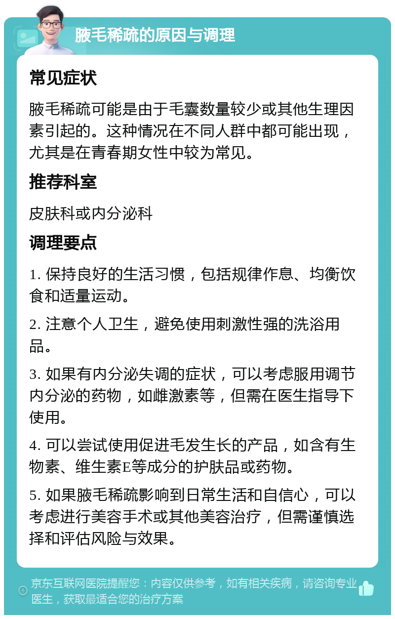 腋毛稀疏的原因与调理 常见症状 腋毛稀疏可能是由于毛囊数量较少或其他生理因素引起的。这种情况在不同人群中都可能出现，尤其是在青春期女性中较为常见。 推荐科室 皮肤科或内分泌科 调理要点 1. 保持良好的生活习惯，包括规律作息、均衡饮食和适量运动。 2. 注意个人卫生，避免使用刺激性强的洗浴用品。 3. 如果有内分泌失调的症状，可以考虑服用调节内分泌的药物，如雌激素等，但需在医生指导下使用。 4. 可以尝试使用促进毛发生长的产品，如含有生物素、维生素E等成分的护肤品或药物。 5. 如果腋毛稀疏影响到日常生活和自信心，可以考虑进行美容手术或其他美容治疗，但需谨慎选择和评估风险与效果。