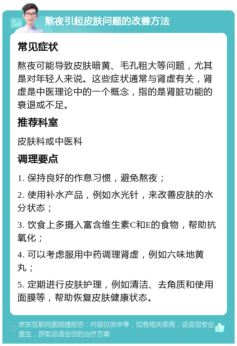 熬夜引起皮肤问题的改善方法 常见症状 熬夜可能导致皮肤暗黄、毛孔粗大等问题，尤其是对年轻人来说。这些症状通常与肾虚有关，肾虚是中医理论中的一个概念，指的是肾脏功能的衰退或不足。 推荐科室 皮肤科或中医科 调理要点 1. 保持良好的作息习惯，避免熬夜； 2. 使用补水产品，例如水光针，来改善皮肤的水分状态； 3. 饮食上多摄入富含维生素C和E的食物，帮助抗氧化； 4. 可以考虑服用中药调理肾虚，例如六味地黄丸； 5. 定期进行皮肤护理，例如清洁、去角质和使用面膜等，帮助恢复皮肤健康状态。