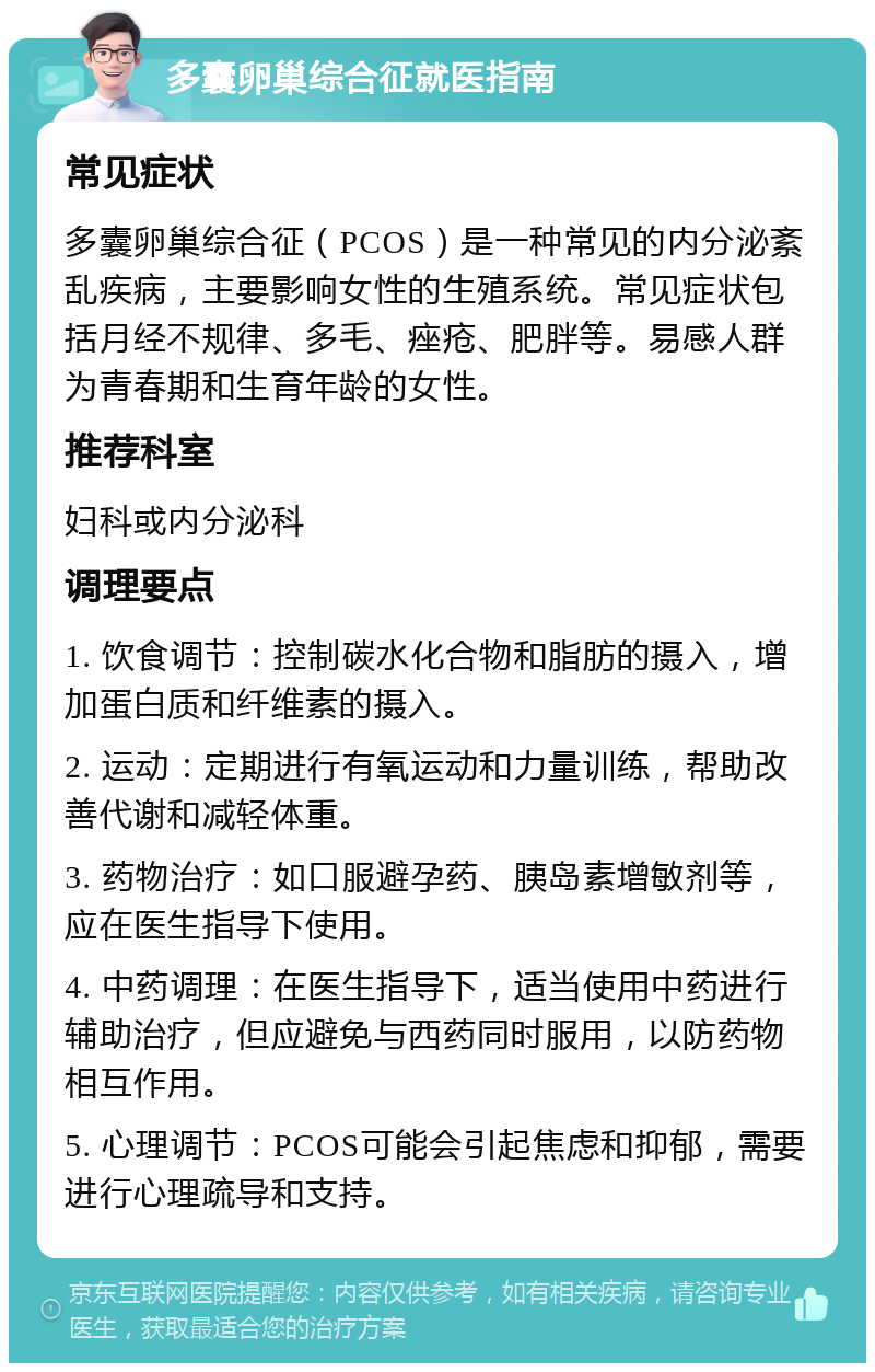 多囊卵巢综合征就医指南 常见症状 多囊卵巢综合征（PCOS）是一种常见的内分泌紊乱疾病，主要影响女性的生殖系统。常见症状包括月经不规律、多毛、痤疮、肥胖等。易感人群为青春期和生育年龄的女性。 推荐科室 妇科或内分泌科 调理要点 1. 饮食调节：控制碳水化合物和脂肪的摄入，增加蛋白质和纤维素的摄入。 2. 运动：定期进行有氧运动和力量训练，帮助改善代谢和减轻体重。 3. 药物治疗：如口服避孕药、胰岛素增敏剂等，应在医生指导下使用。 4. 中药调理：在医生指导下，适当使用中药进行辅助治疗，但应避免与西药同时服用，以防药物相互作用。 5. 心理调节：PCOS可能会引起焦虑和抑郁，需要进行心理疏导和支持。