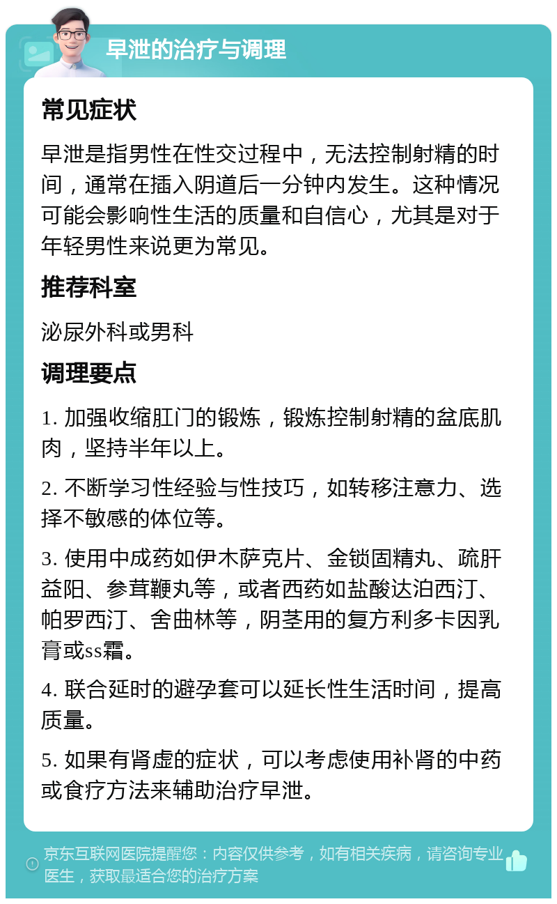 早泄的治疗与调理 常见症状 早泄是指男性在性交过程中，无法控制射精的时间，通常在插入阴道后一分钟内发生。这种情况可能会影响性生活的质量和自信心，尤其是对于年轻男性来说更为常见。 推荐科室 泌尿外科或男科 调理要点 1. 加强收缩肛门的锻炼，锻炼控制射精的盆底肌肉，坚持半年以上。 2. 不断学习性经验与性技巧，如转移注意力、选择不敏感的体位等。 3. 使用中成药如伊木萨克片、金锁固精丸、疏肝益阳、参茸鞭丸等，或者西药如盐酸达泊西汀、帕罗西汀、舍曲林等，阴茎用的复方利多卡因乳膏或ss霜。 4. 联合延时的避孕套可以延长性生活时间，提高质量。 5. 如果有肾虚的症状，可以考虑使用补肾的中药或食疗方法来辅助治疗早泄。