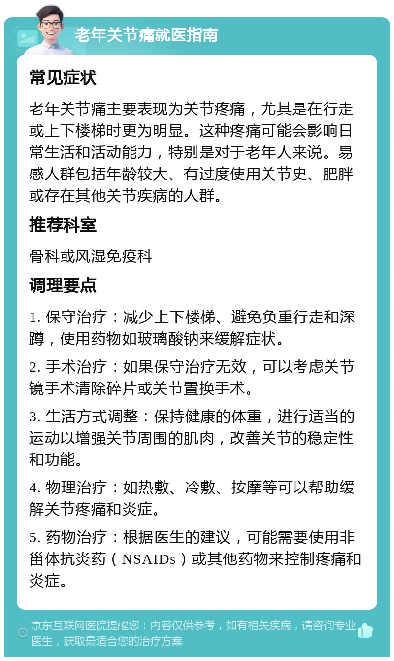 老年关节痛就医指南 常见症状 老年关节痛主要表现为关节疼痛，尤其是在行走或上下楼梯时更为明显。这种疼痛可能会影响日常生活和活动能力，特别是对于老年人来说。易感人群包括年龄较大、有过度使用关节史、肥胖或存在其他关节疾病的人群。 推荐科室 骨科或风湿免疫科 调理要点 1. 保守治疗：减少上下楼梯、避免负重行走和深蹲，使用药物如玻璃酸钠来缓解症状。 2. 手术治疗：如果保守治疗无效，可以考虑关节镜手术清除碎片或关节置换手术。 3. 生活方式调整：保持健康的体重，进行适当的运动以增强关节周围的肌肉，改善关节的稳定性和功能。 4. 物理治疗：如热敷、冷敷、按摩等可以帮助缓解关节疼痛和炎症。 5. 药物治疗：根据医生的建议，可能需要使用非甾体抗炎药（NSAIDs）或其他药物来控制疼痛和炎症。