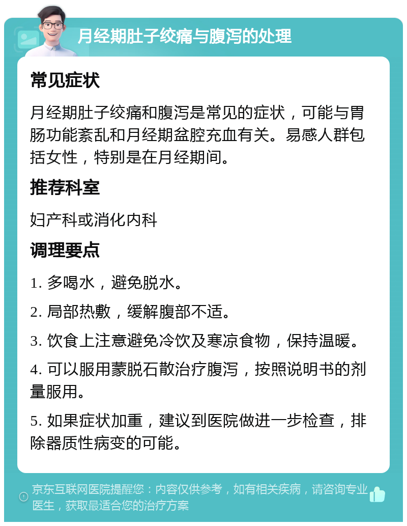 月经期肚子绞痛与腹泻的处理 常见症状 月经期肚子绞痛和腹泻是常见的症状，可能与胃肠功能紊乱和月经期盆腔充血有关。易感人群包括女性，特别是在月经期间。 推荐科室 妇产科或消化内科 调理要点 1. 多喝水，避免脱水。 2. 局部热敷，缓解腹部不适。 3. 饮食上注意避免冷饮及寒凉食物，保持温暖。 4. 可以服用蒙脱石散治疗腹泻，按照说明书的剂量服用。 5. 如果症状加重，建议到医院做进一步检查，排除器质性病变的可能。