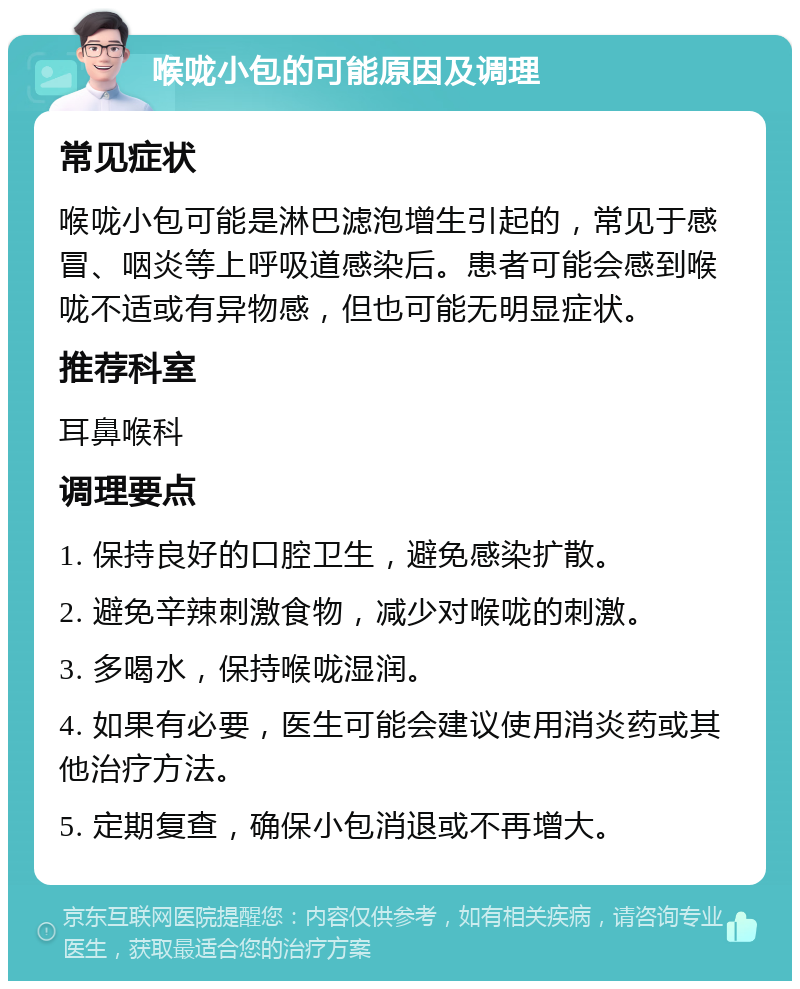 喉咙小包的可能原因及调理 常见症状 喉咙小包可能是淋巴滤泡增生引起的，常见于感冒、咽炎等上呼吸道感染后。患者可能会感到喉咙不适或有异物感，但也可能无明显症状。 推荐科室 耳鼻喉科 调理要点 1. 保持良好的口腔卫生，避免感染扩散。 2. 避免辛辣刺激食物，减少对喉咙的刺激。 3. 多喝水，保持喉咙湿润。 4. 如果有必要，医生可能会建议使用消炎药或其他治疗方法。 5. 定期复查，确保小包消退或不再增大。