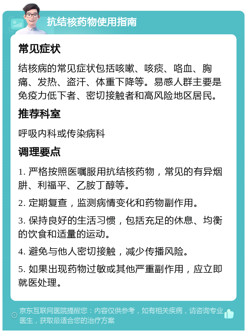 抗结核药物使用指南 常见症状 结核病的常见症状包括咳嗽、咳痰、咯血、胸痛、发热、盗汗、体重下降等。易感人群主要是免疫力低下者、密切接触者和高风险地区居民。 推荐科室 呼吸内科或传染病科 调理要点 1. 严格按照医嘱服用抗结核药物，常见的有异烟肼、利福平、乙胺丁醇等。 2. 定期复查，监测病情变化和药物副作用。 3. 保持良好的生活习惯，包括充足的休息、均衡的饮食和适量的运动。 4. 避免与他人密切接触，减少传播风险。 5. 如果出现药物过敏或其他严重副作用，应立即就医处理。