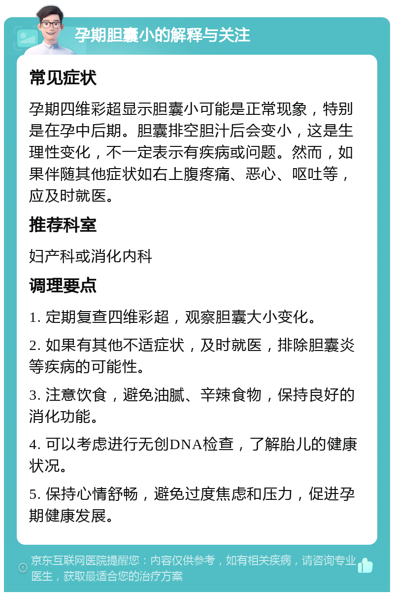 孕期胆囊小的解释与关注 常见症状 孕期四维彩超显示胆囊小可能是正常现象，特别是在孕中后期。胆囊排空胆汁后会变小，这是生理性变化，不一定表示有疾病或问题。然而，如果伴随其他症状如右上腹疼痛、恶心、呕吐等，应及时就医。 推荐科室 妇产科或消化内科 调理要点 1. 定期复查四维彩超，观察胆囊大小变化。 2. 如果有其他不适症状，及时就医，排除胆囊炎等疾病的可能性。 3. 注意饮食，避免油腻、辛辣食物，保持良好的消化功能。 4. 可以考虑进行无创DNA检查，了解胎儿的健康状况。 5. 保持心情舒畅，避免过度焦虑和压力，促进孕期健康发展。