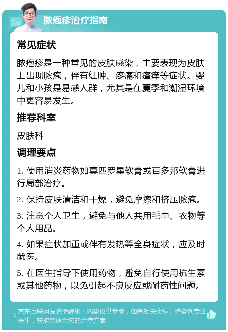 脓疱疹治疗指南 常见症状 脓疱疹是一种常见的皮肤感染，主要表现为皮肤上出现脓疱，伴有红肿、疼痛和瘙痒等症状。婴儿和小孩是易感人群，尤其是在夏季和潮湿环境中更容易发生。 推荐科室 皮肤科 调理要点 1. 使用消炎药物如莫匹罗星软膏或百多邦软膏进行局部治疗。 2. 保持皮肤清洁和干燥，避免摩擦和挤压脓疱。 3. 注意个人卫生，避免与他人共用毛巾、衣物等个人用品。 4. 如果症状加重或伴有发热等全身症状，应及时就医。 5. 在医生指导下使用药物，避免自行使用抗生素或其他药物，以免引起不良反应或耐药性问题。