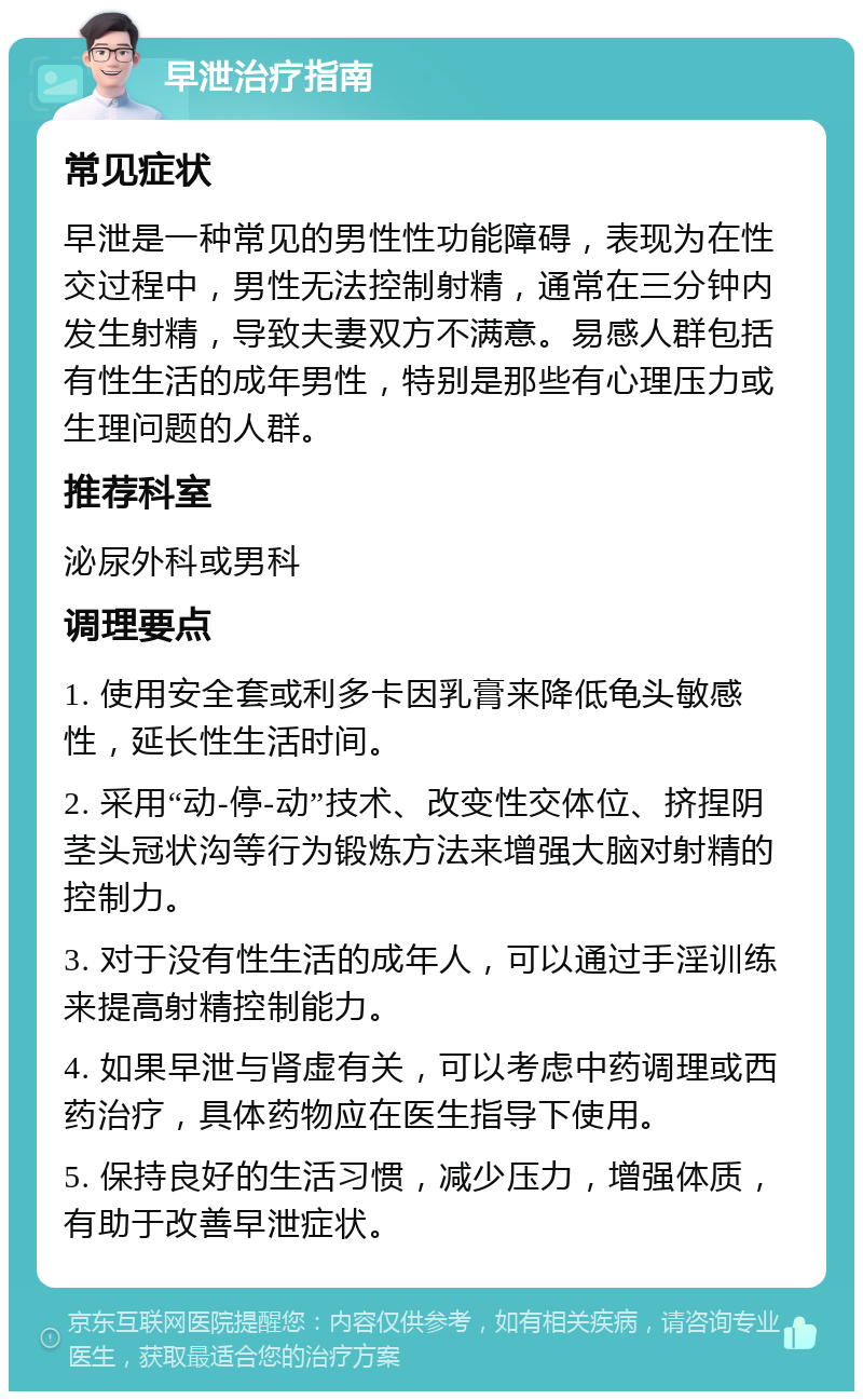 早泄治疗指南 常见症状 早泄是一种常见的男性性功能障碍，表现为在性交过程中，男性无法控制射精，通常在三分钟内发生射精，导致夫妻双方不满意。易感人群包括有性生活的成年男性，特别是那些有心理压力或生理问题的人群。 推荐科室 泌尿外科或男科 调理要点 1. 使用安全套或利多卡因乳膏来降低龟头敏感性，延长性生活时间。 2. 采用“动-停-动”技术、改变性交体位、挤捏阴茎头冠状沟等行为锻炼方法来增强大脑对射精的控制力。 3. 对于没有性生活的成年人，可以通过手淫训练来提高射精控制能力。 4. 如果早泄与肾虚有关，可以考虑中药调理或西药治疗，具体药物应在医生指导下使用。 5. 保持良好的生活习惯，减少压力，增强体质，有助于改善早泄症状。