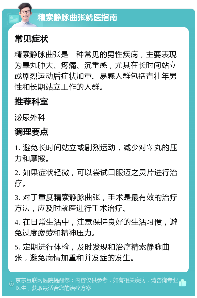 精索静脉曲张就医指南 常见症状 精索静脉曲张是一种常见的男性疾病，主要表现为睾丸肿大、疼痛、沉重感，尤其在长时间站立或剧烈运动后症状加重。易感人群包括青壮年男性和长期站立工作的人群。 推荐科室 泌尿外科 调理要点 1. 避免长时间站立或剧烈运动，减少对睾丸的压力和摩擦。 2. 如果症状轻微，可以尝试口服迈之灵片进行治疗。 3. 对于重度精索静脉曲张，手术是最有效的治疗方法，应及时就医进行手术治疗。 4. 在日常生活中，注意保持良好的生活习惯，避免过度疲劳和精神压力。 5. 定期进行体检，及时发现和治疗精索静脉曲张，避免病情加重和并发症的发生。