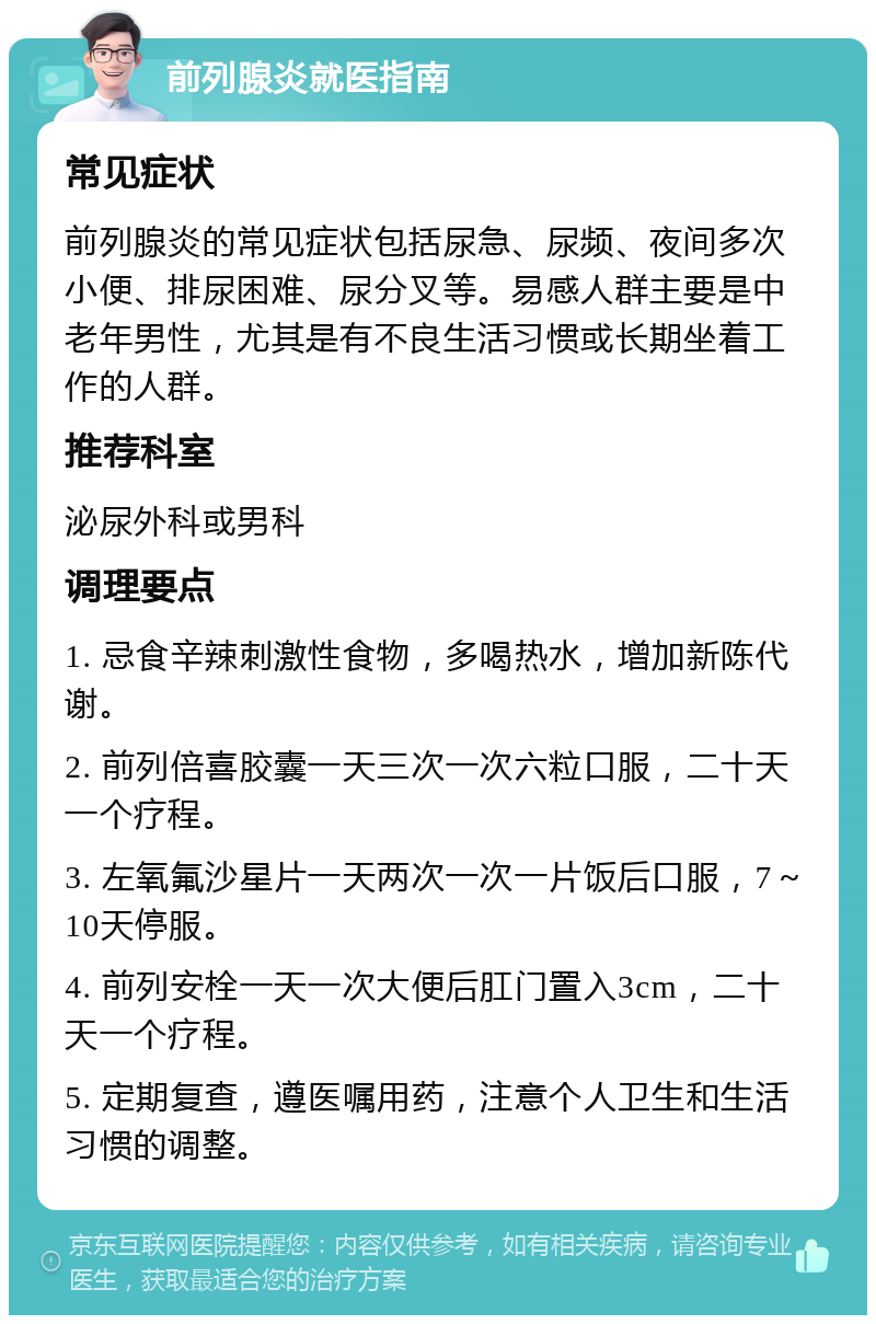 前列腺炎就医指南 常见症状 前列腺炎的常见症状包括尿急、尿频、夜间多次小便、排尿困难、尿分叉等。易感人群主要是中老年男性，尤其是有不良生活习惯或长期坐着工作的人群。 推荐科室 泌尿外科或男科 调理要点 1. 忌食辛辣刺激性食物，多喝热水，增加新陈代谢。 2. 前列倍喜胶囊一天三次一次六粒口服，二十天一个疗程。 3. 左氧氟沙星片一天两次一次一片饭后口服，7～10天停服。 4. 前列安栓一天一次大便后肛门置入3cm，二十天一个疗程。 5. 定期复查，遵医嘱用药，注意个人卫生和生活习惯的调整。