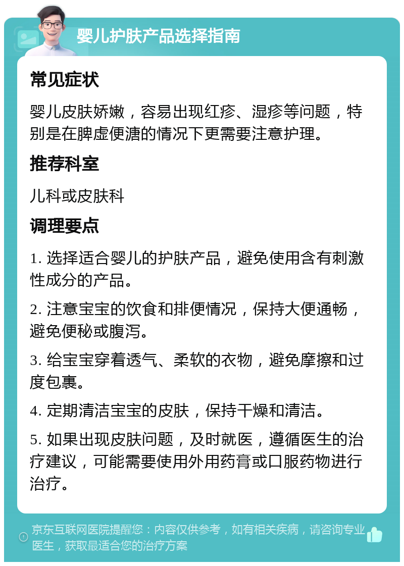 婴儿护肤产品选择指南 常见症状 婴儿皮肤娇嫩，容易出现红疹、湿疹等问题，特别是在脾虚便溏的情况下更需要注意护理。 推荐科室 儿科或皮肤科 调理要点 1. 选择适合婴儿的护肤产品，避免使用含有刺激性成分的产品。 2. 注意宝宝的饮食和排便情况，保持大便通畅，避免便秘或腹泻。 3. 给宝宝穿着透气、柔软的衣物，避免摩擦和过度包裹。 4. 定期清洁宝宝的皮肤，保持干燥和清洁。 5. 如果出现皮肤问题，及时就医，遵循医生的治疗建议，可能需要使用外用药膏或口服药物进行治疗。