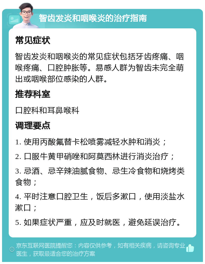 智齿发炎和咽喉炎的治疗指南 常见症状 智齿发炎和咽喉炎的常见症状包括牙齿疼痛、咽喉疼痛、口腔肿胀等。易感人群为智齿未完全萌出或咽喉部位感染的人群。 推荐科室 口腔科和耳鼻喉科 调理要点 1. 使用丙酸氟替卡松喷雾减轻水肿和消炎； 2. 口服牛黄甲硝唑和阿莫西林进行消炎治疗； 3. 忌酒、忌辛辣油腻食物、忌生冷食物和烧烤类食物； 4. 平时注意口腔卫生，饭后多漱口，使用淡盐水漱口； 5. 如果症状严重，应及时就医，避免延误治疗。