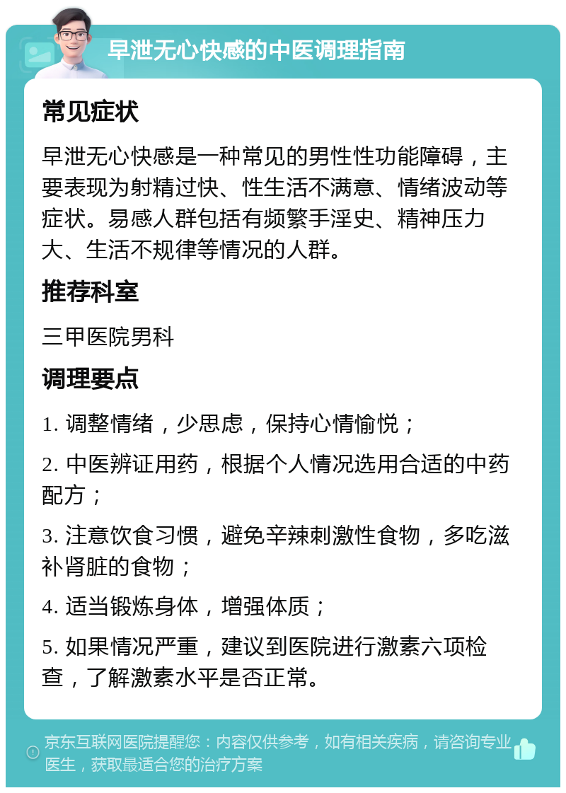 早泄无心快感的中医调理指南 常见症状 早泄无心快感是一种常见的男性性功能障碍，主要表现为射精过快、性生活不满意、情绪波动等症状。易感人群包括有频繁手淫史、精神压力大、生活不规律等情况的人群。 推荐科室 三甲医院男科 调理要点 1. 调整情绪，少思虑，保持心情愉悦； 2. 中医辨证用药，根据个人情况选用合适的中药配方； 3. 注意饮食习惯，避免辛辣刺激性食物，多吃滋补肾脏的食物； 4. 适当锻炼身体，增强体质； 5. 如果情况严重，建议到医院进行激素六项检查，了解激素水平是否正常。