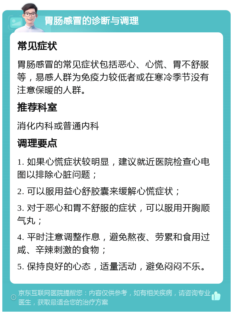 胃肠感冒的诊断与调理 常见症状 胃肠感冒的常见症状包括恶心、心慌、胃不舒服等，易感人群为免疫力较低者或在寒冷季节没有注意保暖的人群。 推荐科室 消化内科或普通内科 调理要点 1. 如果心慌症状较明显，建议就近医院检查心电图以排除心脏问题； 2. 可以服用益心舒胶囊来缓解心慌症状； 3. 对于恶心和胃不舒服的症状，可以服用开胸顺气丸； 4. 平时注意调整作息，避免熬夜、劳累和食用过咸、辛辣刺激的食物； 5. 保持良好的心态，适量活动，避免闷闷不乐。