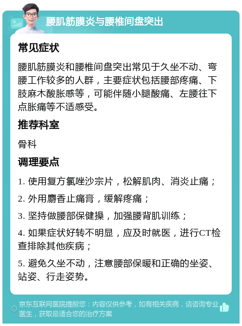 腰肌筋膜炎与腰椎间盘突出 常见症状 腰肌筋膜炎和腰椎间盘突出常见于久坐不动、弯腰工作较多的人群，主要症状包括腰部疼痛、下肢麻木酸胀感等，可能伴随小腿酸痛、左腰往下点胀痛等不适感受。 推荐科室 骨科 调理要点 1. 使用复方氯唑沙宗片，松解肌肉、消炎止痛； 2. 外用麝香止痛膏，缓解疼痛； 3. 坚持做腰部保健操，加强腰背肌训练； 4. 如果症状好转不明显，应及时就医，进行CT检查排除其他疾病； 5. 避免久坐不动，注意腰部保暖和正确的坐姿、站姿、行走姿势。