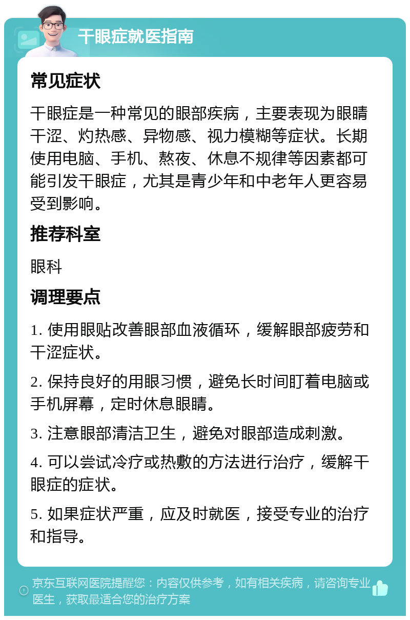 干眼症就医指南 常见症状 干眼症是一种常见的眼部疾病，主要表现为眼睛干涩、灼热感、异物感、视力模糊等症状。长期使用电脑、手机、熬夜、休息不规律等因素都可能引发干眼症，尤其是青少年和中老年人更容易受到影响。 推荐科室 眼科 调理要点 1. 使用眼贴改善眼部血液循环，缓解眼部疲劳和干涩症状。 2. 保持良好的用眼习惯，避免长时间盯着电脑或手机屏幕，定时休息眼睛。 3. 注意眼部清洁卫生，避免对眼部造成刺激。 4. 可以尝试冷疗或热敷的方法进行治疗，缓解干眼症的症状。 5. 如果症状严重，应及时就医，接受专业的治疗和指导。