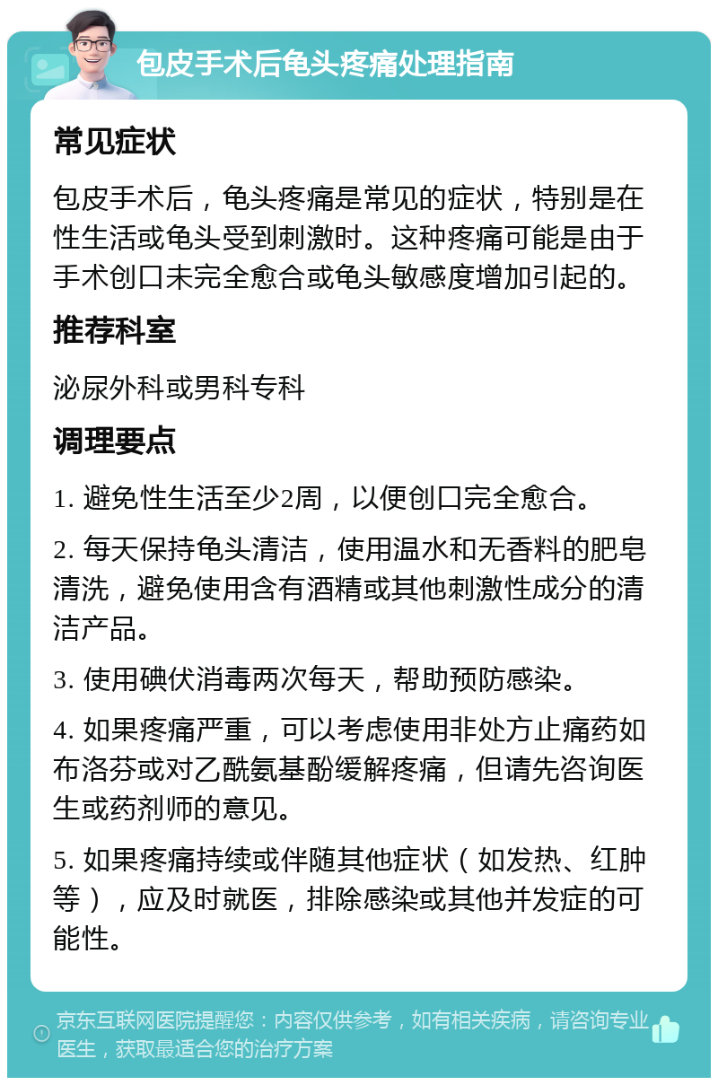 包皮手术后龟头疼痛处理指南 常见症状 包皮手术后，龟头疼痛是常见的症状，特别是在性生活或龟头受到刺激时。这种疼痛可能是由于手术创口未完全愈合或龟头敏感度增加引起的。 推荐科室 泌尿外科或男科专科 调理要点 1. 避免性生活至少2周，以便创口完全愈合。 2. 每天保持龟头清洁，使用温水和无香料的肥皂清洗，避免使用含有酒精或其他刺激性成分的清洁产品。 3. 使用碘伏消毒两次每天，帮助预防感染。 4. 如果疼痛严重，可以考虑使用非处方止痛药如布洛芬或对乙酰氨基酚缓解疼痛，但请先咨询医生或药剂师的意见。 5. 如果疼痛持续或伴随其他症状（如发热、红肿等），应及时就医，排除感染或其他并发症的可能性。